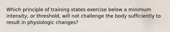 Which principle of training states exercise below a minimum intensity, or threshold, will not challenge the body sufficiently to result in physiologic changes?