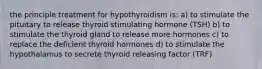 the principle treatment for hypothyroidism is: a) to stimulate the pituitary to release thyroid stimulating hormone (TSH) b) to stimulate the thyroid gland to release more hormones c) to replace the deficient thyroid hormones d) to stimulate the hypothalamus to secrete thyroid releasing factor (TRF)