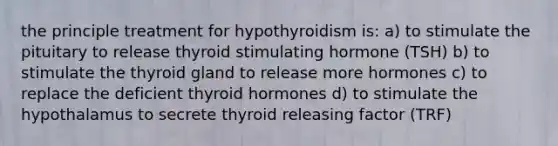 the principle treatment for hypothyroidism is: a) to stimulate the pituitary to release thyroid stimulating hormone (TSH) b) to stimulate the thyroid gland to release more hormones c) to replace the deficient thyroid hormones d) to stimulate the hypothalamus to secrete thyroid releasing factor (TRF)