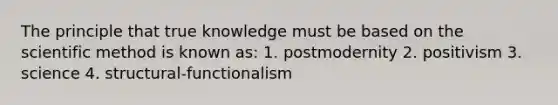 The principle that true knowledge must be based on the scientific method is known as: 1. postmodernity 2. positivism 3. science 4. structural-functionalism