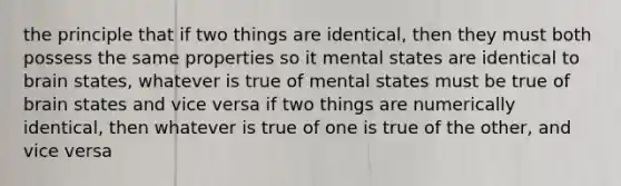 the principle that if two things are identical, then they must both possess the same properties so it mental states are identical to brain states, whatever is true of mental states must be true of brain states and vice versa if two things are numerically identical, then whatever is true of one is true of the other, and vice versa