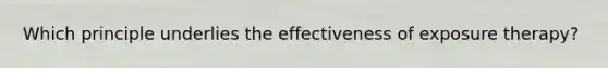 Which principle underlies the effectiveness of exposure therapy?