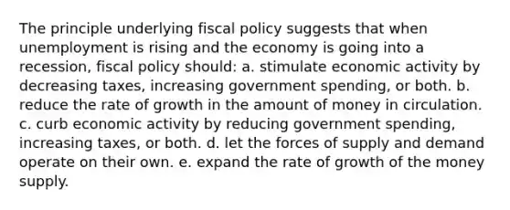 The principle underlying fiscal policy suggests that when unemployment is rising and the economy is going into a recession, fiscal policy should: a. ​stimulate economic activity by decreasing taxes, increasing government spending, or both. b. ​reduce the rate of growth in the amount of money in circulation. c. ​curb economic activity by reducing government spending, increasing taxes, or both. d. ​let the forces of supply and demand operate on their own. e. ​expand the rate of growth of the money supply.