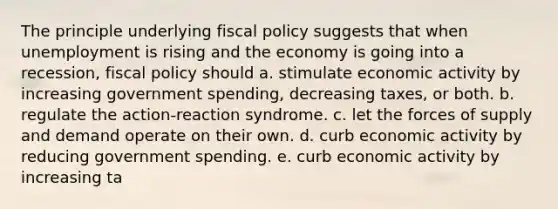 The principle underlying fiscal policy suggests that when unemployment is rising and the economy is going into a recession, fiscal policy should a. stimulate economic activity by increasing government spending, decreasing taxes, or both. b. regulate the action-reaction syndrome. c. let the forces of supply and demand operate on their own. d. curb economic activity by reducing government spending. e. curb economic activity by increasing ta