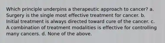 Which principle underpins a therapeutic approach to cancer? a. Surgery is the single most effective treatment for cancer. b. Initial treatment is always directed toward cure of the cancer. c. A combination of treatment modalities is effective for controlling many cancers. d. None of the above.