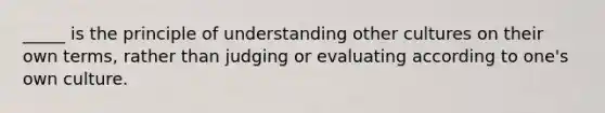 _____ is the principle of understanding other cultures on their own terms, rather than judging or evaluating according to one's own culture.