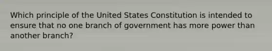 Which principle of the United States Constitution is intended to ensure that no one branch of government has more power than another branch?