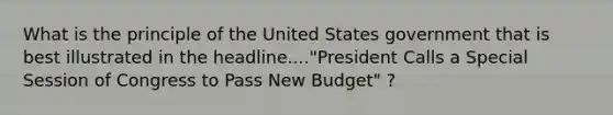 What is the principle of the United States government that is best illustrated in the headline...."President Calls a Special Session of Congress to Pass New Budget" ?