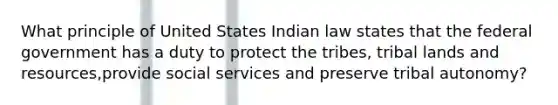 What principle of United States Indian law states that the federal government has a duty to protect the tribes, tribal lands and resources,provide social services and preserve tribal autonomy?