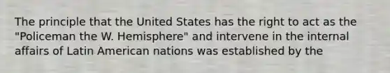 The principle that the United States has the right to act as the "Policeman the W. Hemisphere" and intervene in the internal affairs of Latin American nations was established by the