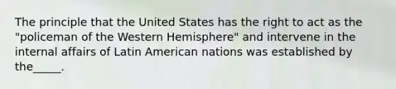 The principle that the United States has the right to act as the "policeman of the Western Hemisphere" and intervene in the internal affairs of Latin American nations was established by the_____.