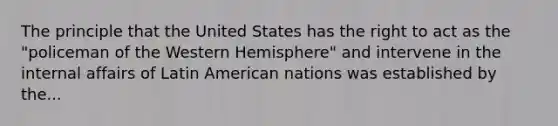 The principle that the United States has the right to act as the "policeman of the Western Hemisphere" and intervene in the internal affairs of Latin American nations was established by the...