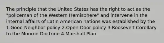 The principle that the United States has the right to act as the "policeman of the Western Hemisphere" and intervene in the internal affairs of Latin American nations was established by the 1.Good Neighbor policy 2.Open Door policy 3.Roosevelt Corollary to the Monroe Doctrine 4.Marshall Plan