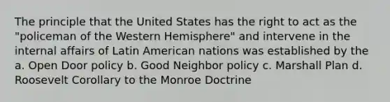 The principle that the United States has the right to act as the "policeman of the Western Hemisphere" and intervene in the internal affairs of Latin American nations was established by the a. Open Door policy b. Good Neighbor policy c. Marshall Plan d. Roosevelt Corollary to the Monroe Doctrine