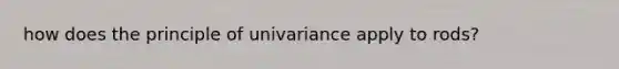 how does the principle of univariance apply to rods?