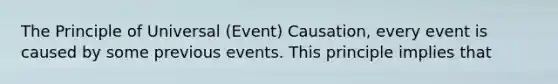 The Principle of Universal (Event) Causation, every event is caused by some previous events. This principle implies that