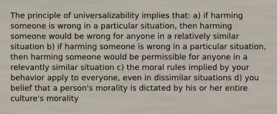 The principle of universalizability implies that: a) if harming someone is wrong in a particular situation, then harming someone would be wrong for anyone in a relatively similar situation b) if harming someone is wrong in a particular situation, then harming someone would be permissible for anyone in a relevantly similar situation c) the moral rules implied by your behavior apply to everyone, even in dissimilar situations d) you belief that a person's morality is dictated by his or her entire culture's morality