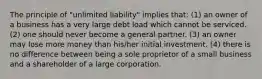 The principle of "unlimited liability" implies that: (1) an owner of a business has a very large debt load which cannot be serviced. (2) one should never become a general partner. (3) an owner may lose more money than his/her initial investment. (4) there is no difference between being a sole proprietor of a small business and a shareholder of a large corporation.