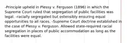 -Principle upheld in Plessy v. Ferguson (1896) in which the Supreme Court ruled that segregation of public facilities was legal. -racially segregated but ostensibly ensuring equal opportunities to all races. -Supreme Court doctrine established in the case of Plessy v. Ferguson. Allowed state-required racial segregation in places of public accommodation as long as the facilities were equal.