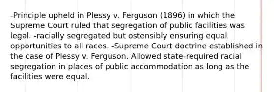 -Principle upheld in Plessy v. Ferguson (1896) in which the Supreme Court ruled that segregation of public facilities was legal. -racially segregated but ostensibly ensuring equal opportunities to all races. -Supreme Court doctrine established in the case of Plessy v. Ferguson. Allowed state-required racial segregation in places of public accommodation as long as the facilities were equal.