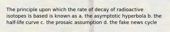 The principle upon which the rate of decay of radioactive isotopes is based is known as a. the asymptotic hyperbola b. the half-life curve c. the prosaic assumption d. the fake news cycle