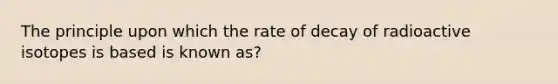 The principle upon which the rate of decay of radioactive isotopes is based is known as?