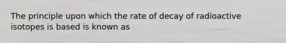 The principle upon which the rate of decay of radioactive isotopes is based is known as