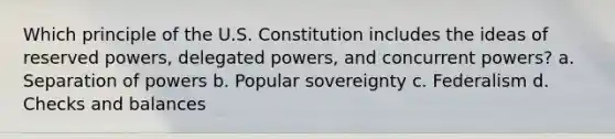 Which principle of the U.S. Constitution includes the ideas of reserved powers, delegated powers, and concurrent powers? a. Separation of powers b. Popular sovereignty c. Federalism d. Checks and balances