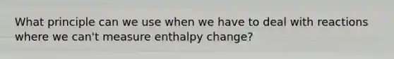 What principle can we use when we have to deal with reactions where we can't measure enthalpy change?