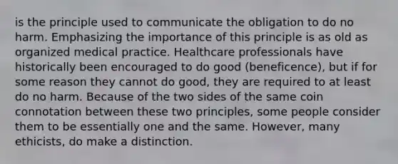 is the principle used to communicate the obligation to do no harm. Emphasizing the importance of this principle is as old as organized medical practice. Healthcare professionals have historically been encouraged to do good (beneficence), but if for some reason they cannot do good, they are required to at least do no harm. Because of the two sides of the same coin connotation between these two principles, some people consider them to be essentially one and the same. However, many ethicists, do make a distinction.