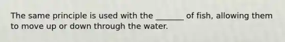 The same principle is used with the _______ of fish, allowing them to move up or down through the water.