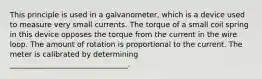 This principle is used in a galvanometer, which is a device used to measure very small currents. The torque of a small coil spring in this device opposes the torque from the current in the wire loop. The amount of rotation is proportional to the current. The meter is calibrated by determining ________________________________.