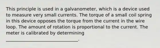 This principle is used in a galvanometer, which is a device used to measure very small currents. The torque of a small coil spring in this device opposes the torque from the current in the wire loop. The amount of rotation is proportional to the current. The meter is calibrated by determining ________________________________.