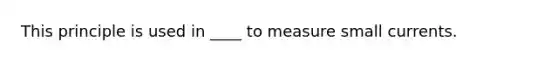 This principle is used in ____ to measure small currents.