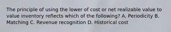 The principle of using the lower of cost or net realizable value to value inventory reflects which of the following? A. Periodicity B. Matching C. Revenue recognition D. Historical cost