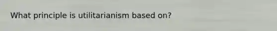 What principle is utilitarianism based on?