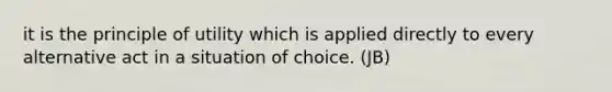 it is the principle of utility which is applied directly to every alternative act in a situation of choice. (JB)
