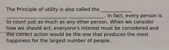 The Principle of utility is also called the _____________ _____________ ____________ _______________. In fact, every person is to count just as much as any other person. When we consider how we should act, everyone's interest must be considered and the correct action would be the one that produces the most happiness for the largest number of people.