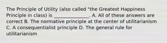 The Principle of Utility (also called "the Greatest Happiness Principle in class) is _______________. A. All of these answers are correct B. The normative principle at the center of utilitarianism C. A consequentialist principle D. The general rule for utilitarianism