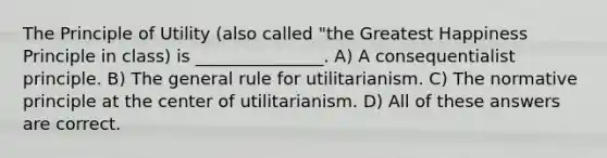 The Principle of Utility (also called "the Greatest Happiness Principle in class) is _______________. A) A consequentialist principle. B) The general rule for utilitarianism. C) The normative principle at the center of utilitarianism. D) All of these answers are correct.