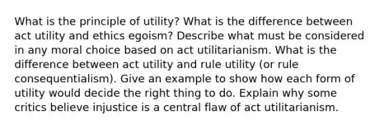 What is the principle of utility? What is the difference between act utility and ethics egoism? Describe what must be considered in any moral choice based on act utilitarianism. What is the difference between act utility and rule utility (or rule consequentialism). Give an example to show how each form of utility would decide the right thing to do. Explain why some critics believe injustice is a central flaw of act utilitarianism.