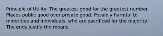 Principle of Utility: The greatest good for the greatest number. Places public good over private good. Possibly harmful to minorities and individuals, who are sacrificed for the majority. The ends justify the means.