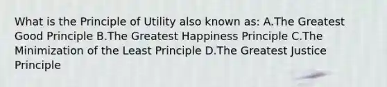 What is the Principle of Utility also known as: A.The Greatest Good Principle B.The Greatest Happiness Principle C.The Minimization of the Least Principle D.The Greatest Justice Principle