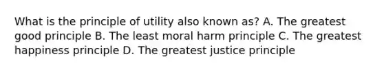 What is the principle of utility also known as? A. The greatest good principle B. The least moral harm principle C. The greatest happiness principle D. The greatest justice principle