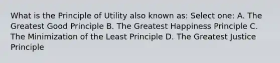 What is the Principle of Utility also known as: Select one: A. The Greatest Good Principle B. The Greatest Happiness Principle C. The Minimization of the Least Principle D. The Greatest Justice Principle