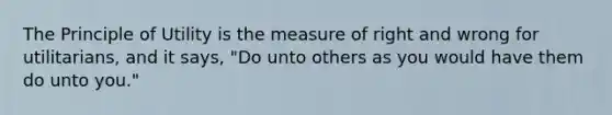 The Principle of Utility is the measure of right and wrong for utilitarians, and it says, "Do unto others as you would have them do unto you."