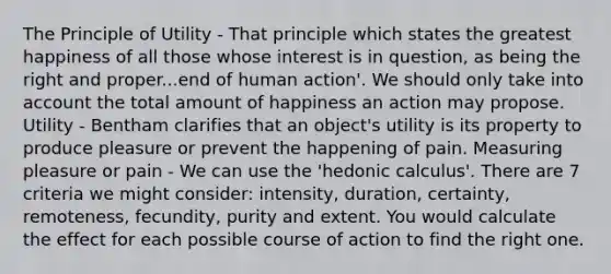 The Principle of Utility - That principle which states the greatest happiness of all those whose interest is in question, as being the right and proper...end of human action'. We should only take into account the total amount of happiness an action may propose. Utility - Bentham clarifies that an object's utility is its property to produce pleasure or prevent the happening of pain. Measuring pleasure or pain - We can use the 'hedonic calculus'. There are 7 criteria we might consider: intensity, duration, certainty, remoteness, fecundity, purity and extent. You would calculate the effect for each possible course of action to find the right one.