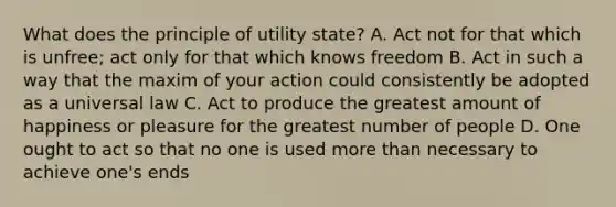 What does the principle of utility state? A. Act not for that which is unfree; act only for that which knows freedom B. Act in such a way that the maxim of your action could consistently be adopted as a universal law C. Act to produce the greatest amount of happiness or pleasure for the greatest number of people D. One ought to act so that no one is used more than necessary to achieve one's ends