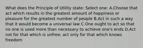 What does the Principle of Utility state: Select one: A.Choose that act which results in the greatest amount of happiness or pleasure for the greatest number of people B.Act in such a way that it would become a universal law C.One ought to act so that no one is used more than necessary to achieve one's ends D.Act not for that which is unfree; act only for that which knows freedom