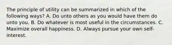 The principle of utility can be summarized in which of the following ways? A. Do unto others as you would have them do unto you. B. Do whatever is most useful in the circumstances. C. Maximize overall happiness. D. Always pursue your own self-interest.